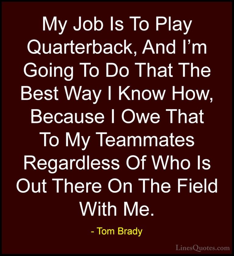 Tom Brady Quotes (24) - My Job Is To Play Quarterback, And I'm Go... - QuotesMy Job Is To Play Quarterback, And I'm Going To Do That The Best Way I Know How, Because I Owe That To My Teammates Regardless Of Who Is Out There On The Field With Me.