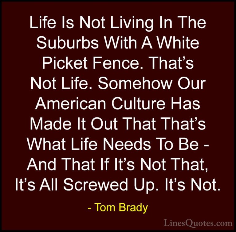 Tom Brady Quotes (3) - Life Is Not Living In The Suburbs With A W... - QuotesLife Is Not Living In The Suburbs With A White Picket Fence. That's Not Life. Somehow Our American Culture Has Made It Out That That's What Life Needs To Be - And That If It's Not That, It's All Screwed Up. It's Not.