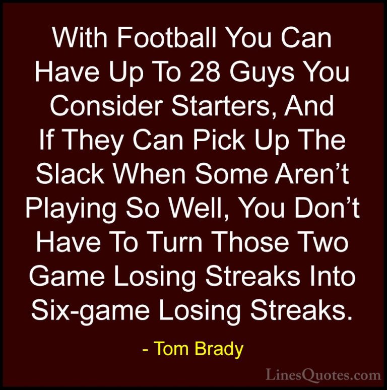 Tom Brady Quotes (33) - With Football You Can Have Up To 28 Guys ... - QuotesWith Football You Can Have Up To 28 Guys You Consider Starters, And If They Can Pick Up The Slack When Some Aren't Playing So Well, You Don't Have To Turn Those Two Game Losing Streaks Into Six-game Losing Streaks.