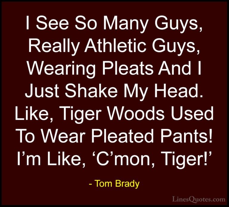 Tom Brady Quotes (34) - I See So Many Guys, Really Athletic Guys,... - QuotesI See So Many Guys, Really Athletic Guys, Wearing Pleats And I Just Shake My Head. Like, Tiger Woods Used To Wear Pleated Pants! I'm Like, 'C'mon, Tiger!'