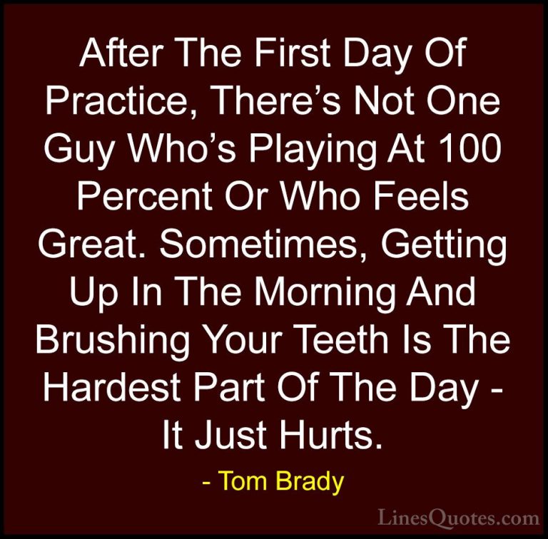 Tom Brady Quotes (50) - After The First Day Of Practice, There's ... - QuotesAfter The First Day Of Practice, There's Not One Guy Who's Playing At 100 Percent Or Who Feels Great. Sometimes, Getting Up In The Morning And Brushing Your Teeth Is The Hardest Part Of The Day - It Just Hurts.