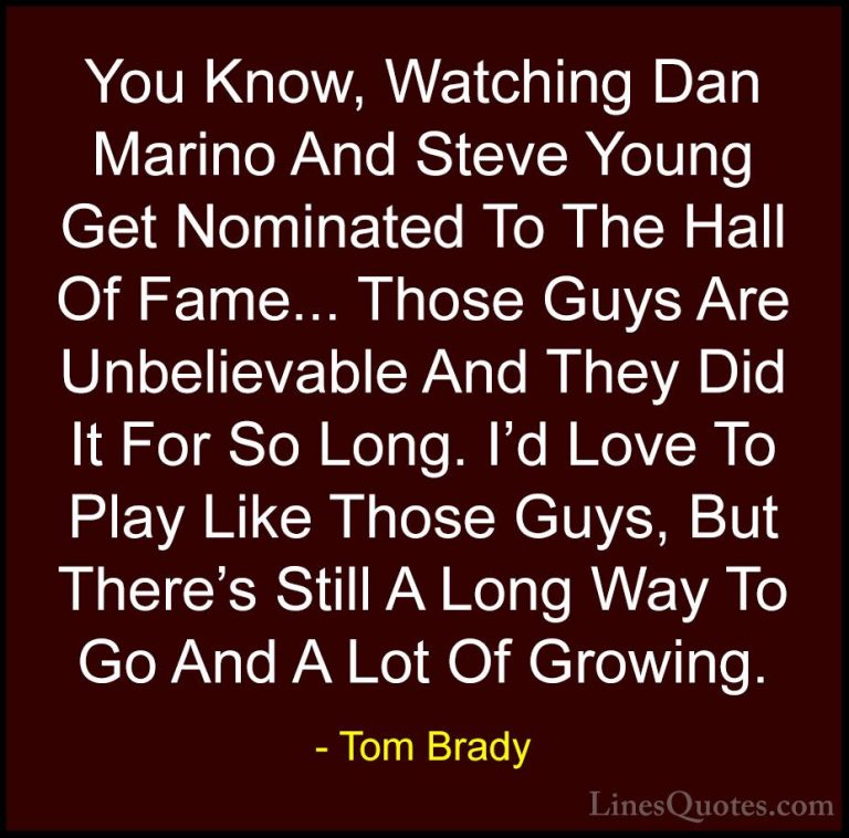 Tom Brady Quotes (54) - You Know, Watching Dan Marino And Steve Y... - QuotesYou Know, Watching Dan Marino And Steve Young Get Nominated To The Hall Of Fame... Those Guys Are Unbelievable And They Did It For So Long. I'd Love To Play Like Those Guys, But There's Still A Long Way To Go And A Lot Of Growing.