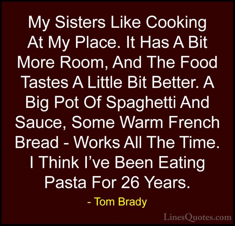 Tom Brady Quotes (9) - My Sisters Like Cooking At My Place. It Ha... - QuotesMy Sisters Like Cooking At My Place. It Has A Bit More Room, And The Food Tastes A Little Bit Better. A Big Pot Of Spaghetti And Sauce, Some Warm French Bread - Works All The Time. I Think I've Been Eating Pasta For 26 Years.