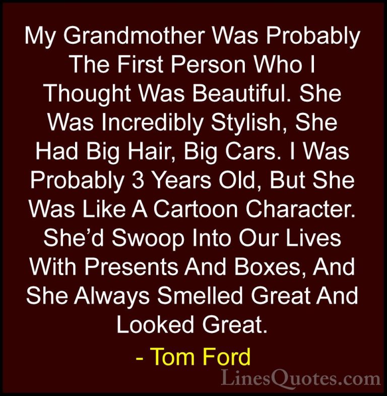 Tom Ford Quotes (10) - My Grandmother Was Probably The First Pers... - QuotesMy Grandmother Was Probably The First Person Who I Thought Was Beautiful. She Was Incredibly Stylish, She Had Big Hair, Big Cars. I Was Probably 3 Years Old, But She Was Like A Cartoon Character. She'd Swoop Into Our Lives With Presents And Boxes, And She Always Smelled Great And Looked Great.