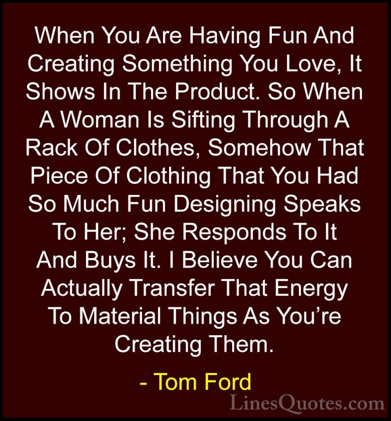 Tom Ford Quotes (11) - When You Are Having Fun And Creating Somet... - QuotesWhen You Are Having Fun And Creating Something You Love, It Shows In The Product. So When A Woman Is Sifting Through A Rack Of Clothes, Somehow That Piece Of Clothing That You Had So Much Fun Designing Speaks To Her; She Responds To It And Buys It. I Believe You Can Actually Transfer That Energy To Material Things As You're Creating Them.