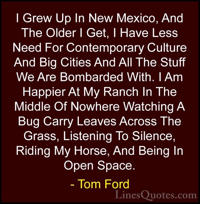 Tom Ford Quotes (12) - I Grew Up In New Mexico, And The Older I G... - QuotesI Grew Up In New Mexico, And The Older I Get, I Have Less Need For Contemporary Culture And Big Cities And All The Stuff We Are Bombarded With. I Am Happier At My Ranch In The Middle Of Nowhere Watching A Bug Carry Leaves Across The Grass, Listening To Silence, Riding My Horse, And Being In Open Space.