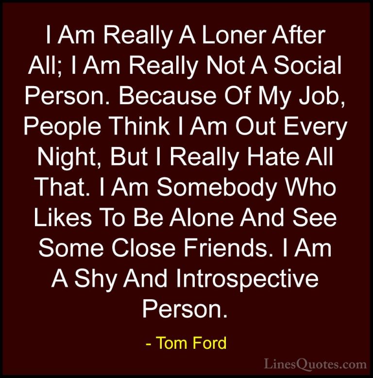 Tom Ford Quotes (13) - I Am Really A Loner After All; I Am Really... - QuotesI Am Really A Loner After All; I Am Really Not A Social Person. Because Of My Job, People Think I Am Out Every Night, But I Really Hate All That. I Am Somebody Who Likes To Be Alone And See Some Close Friends. I Am A Shy And Introspective Person.