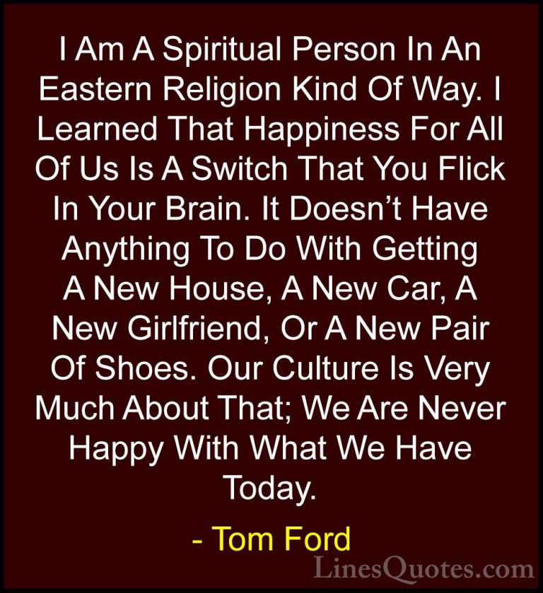 Tom Ford Quotes (14) - I Am A Spiritual Person In An Eastern Reli... - QuotesI Am A Spiritual Person In An Eastern Religion Kind Of Way. I Learned That Happiness For All Of Us Is A Switch That You Flick In Your Brain. It Doesn't Have Anything To Do With Getting A New House, A New Car, A New Girlfriend, Or A New Pair Of Shoes. Our Culture Is Very Much About That; We Are Never Happy With What We Have Today.