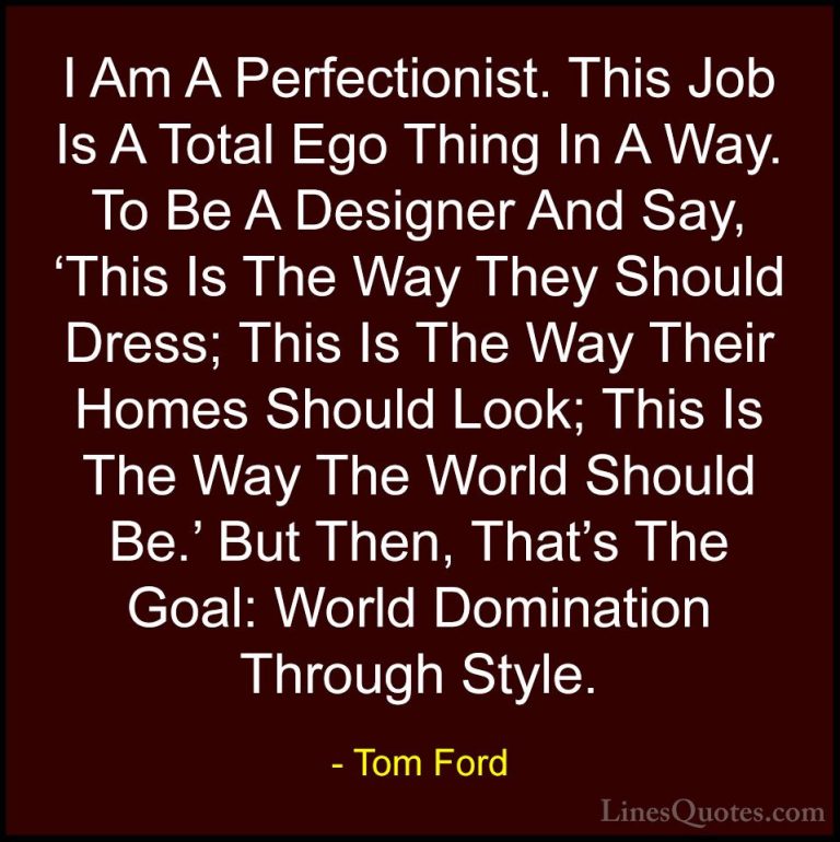 Tom Ford Quotes (15) - I Am A Perfectionist. This Job Is A Total ... - QuotesI Am A Perfectionist. This Job Is A Total Ego Thing In A Way. To Be A Designer And Say, 'This Is The Way They Should Dress; This Is The Way Their Homes Should Look; This Is The Way The World Should Be.' But Then, That's The Goal: World Domination Through Style.