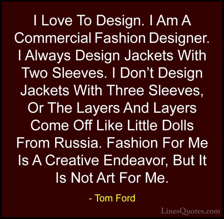 Tom Ford Quotes (17) - I Love To Design. I Am A Commercial Fashio... - QuotesI Love To Design. I Am A Commercial Fashion Designer. I Always Design Jackets With Two Sleeves. I Don't Design Jackets With Three Sleeves, Or The Layers And Layers Come Off Like Little Dolls From Russia. Fashion For Me Is A Creative Endeavor, But It Is Not Art For Me.