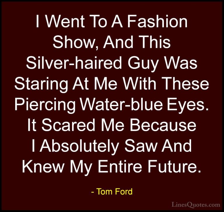 Tom Ford Quotes (2) - I Went To A Fashion Show, And This Silver-h... - QuotesI Went To A Fashion Show, And This Silver-haired Guy Was Staring At Me With These Piercing Water-blue Eyes. It Scared Me Because I Absolutely Saw And Knew My Entire Future.