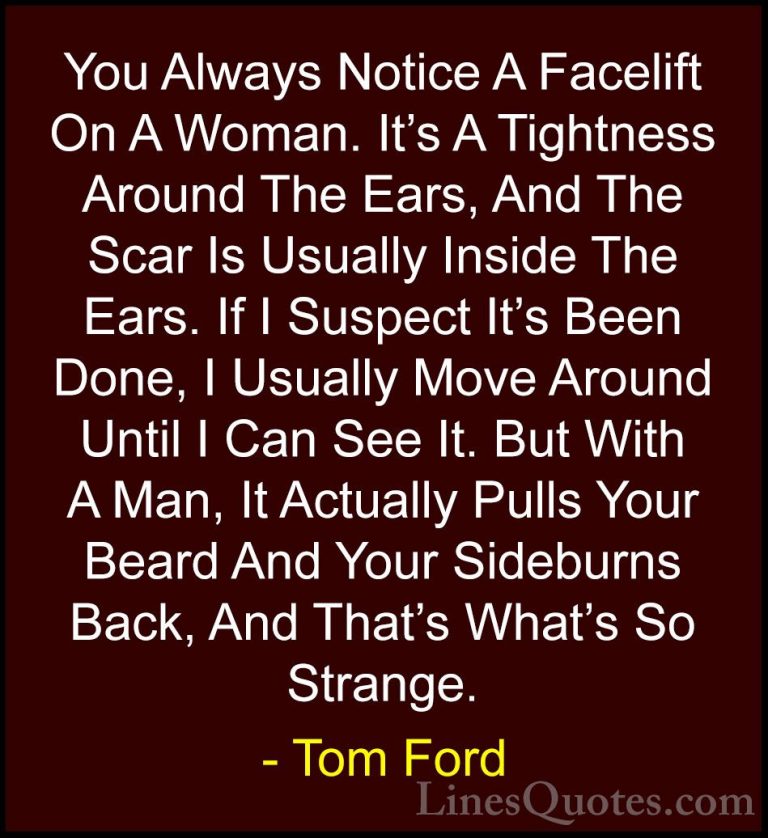 Tom Ford Quotes (20) - You Always Notice A Facelift On A Woman. I... - QuotesYou Always Notice A Facelift On A Woman. It's A Tightness Around The Ears, And The Scar Is Usually Inside The Ears. If I Suspect It's Been Done, I Usually Move Around Until I Can See It. But With A Man, It Actually Pulls Your Beard And Your Sideburns Back, And That's What's So Strange.