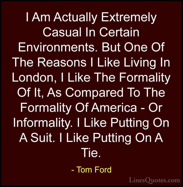 Tom Ford Quotes (21) - I Am Actually Extremely Casual In Certain ... - QuotesI Am Actually Extremely Casual In Certain Environments. But One Of The Reasons I Like Living In London, I Like The Formality Of It, As Compared To The Formality Of America - Or Informality. I Like Putting On A Suit. I Like Putting On A Tie.