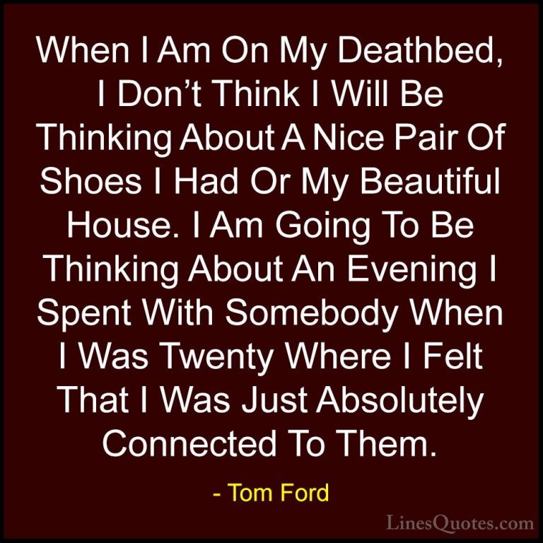 Tom Ford Quotes (24) - When I Am On My Deathbed, I Don't Think I ... - QuotesWhen I Am On My Deathbed, I Don't Think I Will Be Thinking About A Nice Pair Of Shoes I Had Or My Beautiful House. I Am Going To Be Thinking About An Evening I Spent With Somebody When I Was Twenty Where I Felt That I Was Just Absolutely Connected To Them.