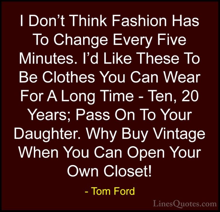 Tom Ford Quotes (25) - I Don't Think Fashion Has To Change Every ... - QuotesI Don't Think Fashion Has To Change Every Five Minutes. I'd Like These To Be Clothes You Can Wear For A Long Time - Ten, 20 Years; Pass On To Your Daughter. Why Buy Vintage When You Can Open Your Own Closet!