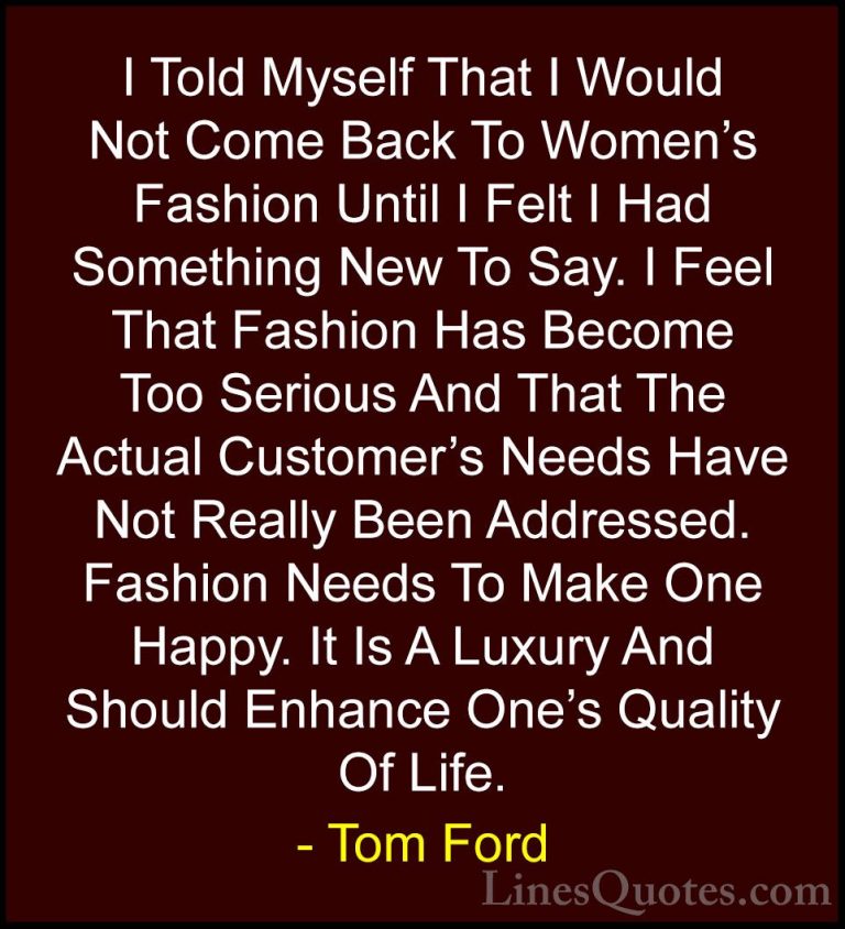 Tom Ford Quotes (31) - I Told Myself That I Would Not Come Back T... - QuotesI Told Myself That I Would Not Come Back To Women's Fashion Until I Felt I Had Something New To Say. I Feel That Fashion Has Become Too Serious And That The Actual Customer's Needs Have Not Really Been Addressed. Fashion Needs To Make One Happy. It Is A Luxury And Should Enhance One's Quality Of Life.