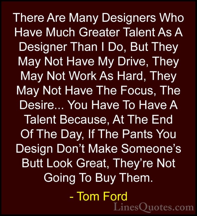 Tom Ford Quotes (37) - There Are Many Designers Who Have Much Gre... - QuotesThere Are Many Designers Who Have Much Greater Talent As A Designer Than I Do, But They May Not Have My Drive, They May Not Work As Hard, They May Not Have The Focus, The Desire... You Have To Have A Talent Because, At The End Of The Day, If The Pants You Design Don't Make Someone's Butt Look Great, They're Not Going To Buy Them.