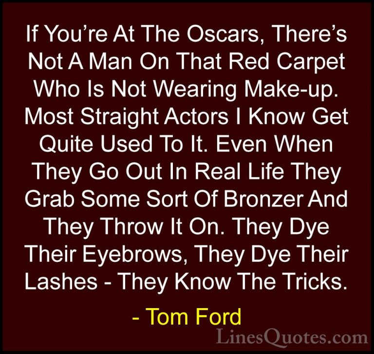 Tom Ford Quotes (42) - If You're At The Oscars, There's Not A Man... - QuotesIf You're At The Oscars, There's Not A Man On That Red Carpet Who Is Not Wearing Make-up. Most Straight Actors I Know Get Quite Used To It. Even When They Go Out In Real Life They Grab Some Sort Of Bronzer And They Throw It On. They Dye Their Eyebrows, They Dye Their Lashes - They Know The Tricks.