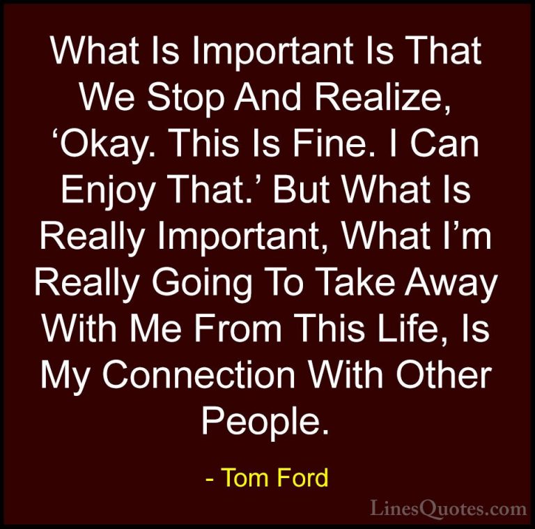 Tom Ford Quotes (46) - What Is Important Is That We Stop And Real... - QuotesWhat Is Important Is That We Stop And Realize, 'Okay. This Is Fine. I Can Enjoy That.' But What Is Really Important, What I'm Really Going To Take Away With Me From This Life, Is My Connection With Other People.