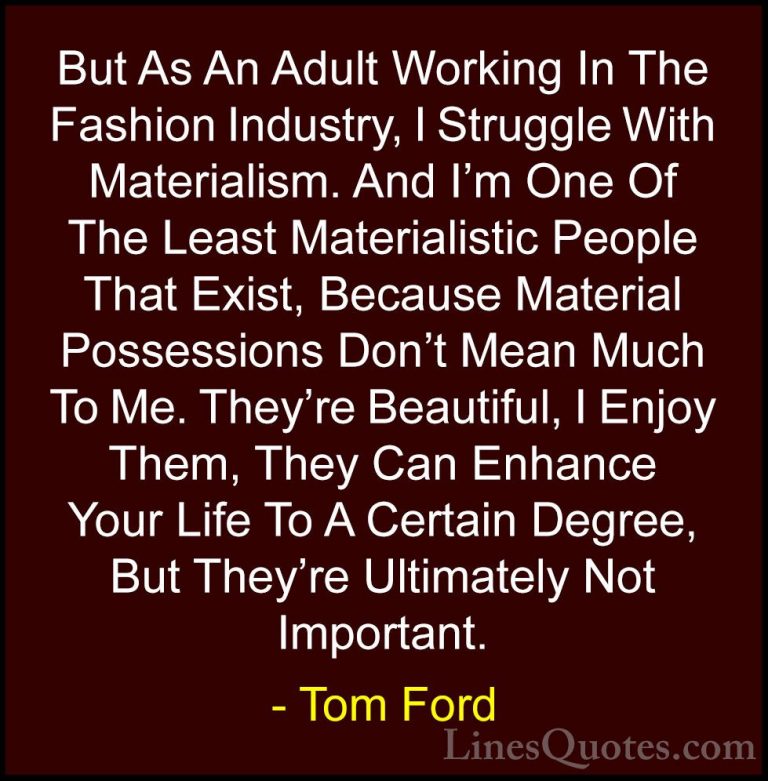 Tom Ford Quotes (49) - But As An Adult Working In The Fashion Ind... - QuotesBut As An Adult Working In The Fashion Industry, I Struggle With Materialism. And I'm One Of The Least Materialistic People That Exist, Because Material Possessions Don't Mean Much To Me. They're Beautiful, I Enjoy Them, They Can Enhance Your Life To A Certain Degree, But They're Ultimately Not Important.