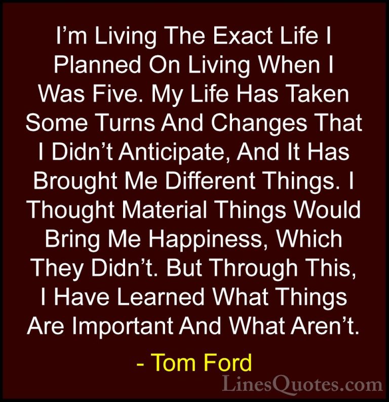 Tom Ford Quotes (5) - I'm Living The Exact Life I Planned On Livi... - QuotesI'm Living The Exact Life I Planned On Living When I Was Five. My Life Has Taken Some Turns And Changes That I Didn't Anticipate, And It Has Brought Me Different Things. I Thought Material Things Would Bring Me Happiness, Which They Didn't. But Through This, I Have Learned What Things Are Important And What Aren't.