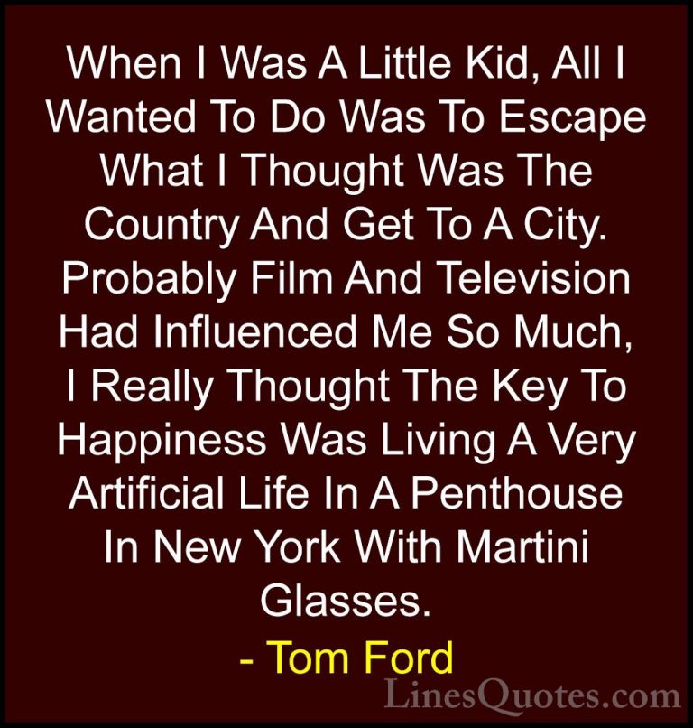 Tom Ford Quotes (55) - When I Was A Little Kid, All I Wanted To D... - QuotesWhen I Was A Little Kid, All I Wanted To Do Was To Escape What I Thought Was The Country And Get To A City. Probably Film And Television Had Influenced Me So Much, I Really Thought The Key To Happiness Was Living A Very Artificial Life In A Penthouse In New York With Martini Glasses.