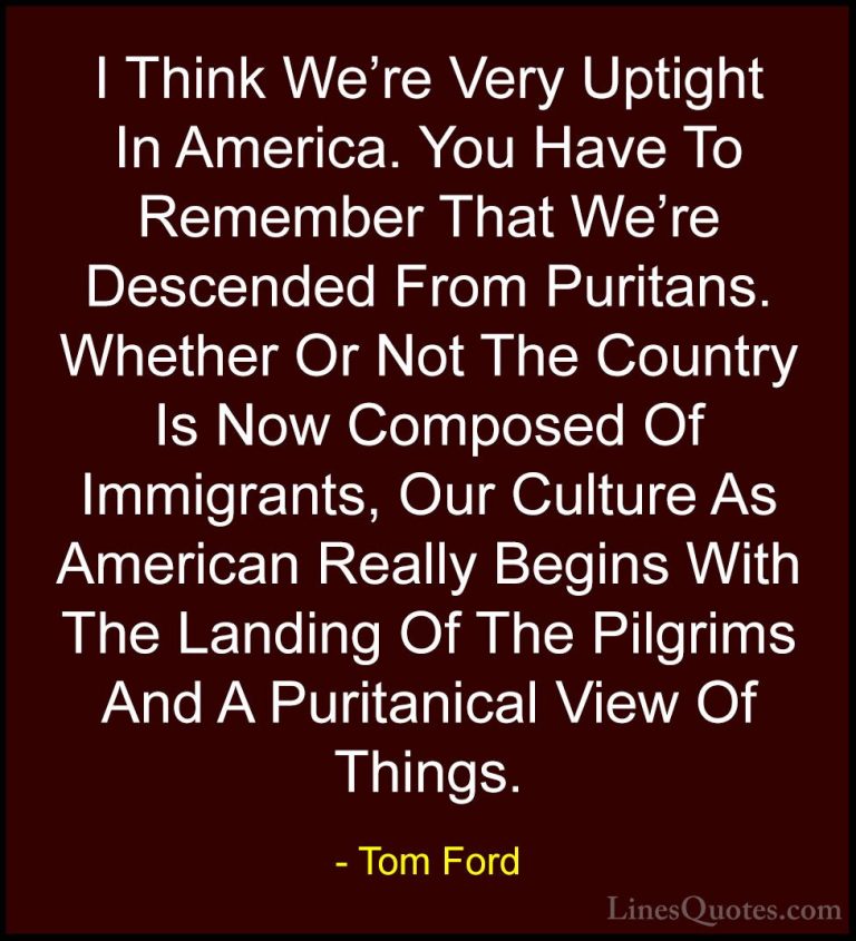 Tom Ford Quotes (6) - I Think We're Very Uptight In America. You ... - QuotesI Think We're Very Uptight In America. You Have To Remember That We're Descended From Puritans. Whether Or Not The Country Is Now Composed Of Immigrants, Our Culture As American Really Begins With The Landing Of The Pilgrims And A Puritanical View Of Things.