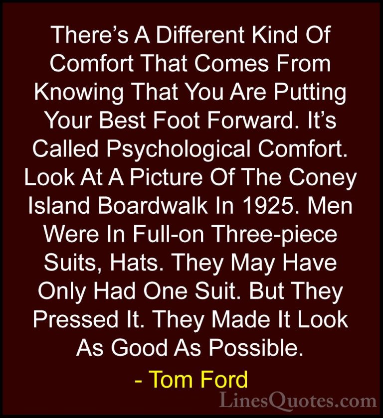 Tom Ford Quotes (66) - There's A Different Kind Of Comfort That C... - QuotesThere's A Different Kind Of Comfort That Comes From Knowing That You Are Putting Your Best Foot Forward. It's Called Psychological Comfort. Look At A Picture Of The Coney Island Boardwalk In 1925. Men Were In Full-on Three-piece Suits, Hats. They May Have Only Had One Suit. But They Pressed It. They Made It Look As Good As Possible.