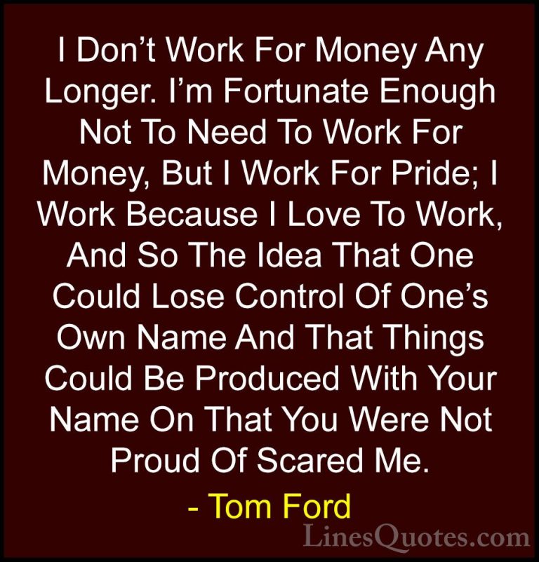 Tom Ford Quotes (69) - I Don't Work For Money Any Longer. I'm For... - QuotesI Don't Work For Money Any Longer. I'm Fortunate Enough Not To Need To Work For Money, But I Work For Pride; I Work Because I Love To Work, And So The Idea That One Could Lose Control Of One's Own Name And That Things Could Be Produced With Your Name On That You Were Not Proud Of Scared Me.