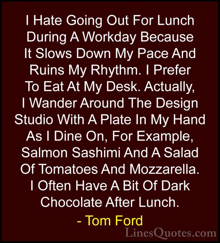 Tom Ford Quotes (7) - I Hate Going Out For Lunch During A Workday... - QuotesI Hate Going Out For Lunch During A Workday Because It Slows Down My Pace And Ruins My Rhythm. I Prefer To Eat At My Desk. Actually, I Wander Around The Design Studio With A Plate In My Hand As I Dine On, For Example, Salmon Sashimi And A Salad Of Tomatoes And Mozzarella. I Often Have A Bit Of Dark Chocolate After Lunch.