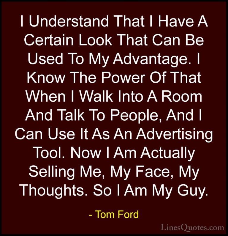 Tom Ford Quotes (77) - I Understand That I Have A Certain Look Th... - QuotesI Understand That I Have A Certain Look That Can Be Used To My Advantage. I Know The Power Of That When I Walk Into A Room And Talk To People, And I Can Use It As An Advertising Tool. Now I Am Actually Selling Me, My Face, My Thoughts. So I Am My Guy.