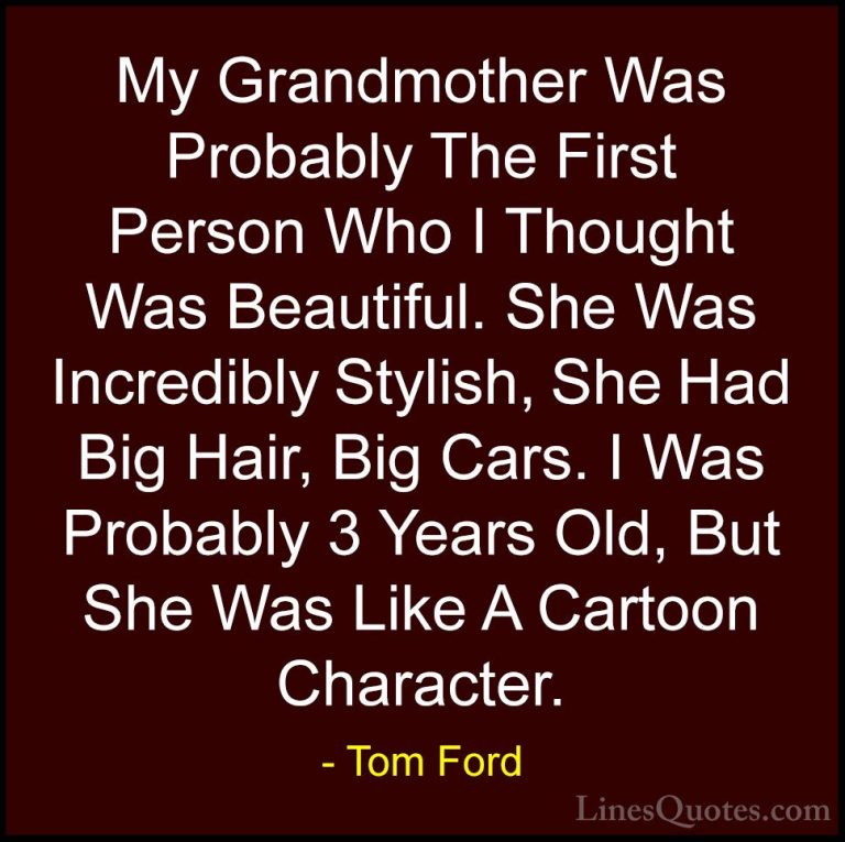 Tom Ford Quotes (86) - My Grandmother Was Probably The First Pers... - QuotesMy Grandmother Was Probably The First Person Who I Thought Was Beautiful. She Was Incredibly Stylish, She Had Big Hair, Big Cars. I Was Probably 3 Years Old, But She Was Like A Cartoon Character.