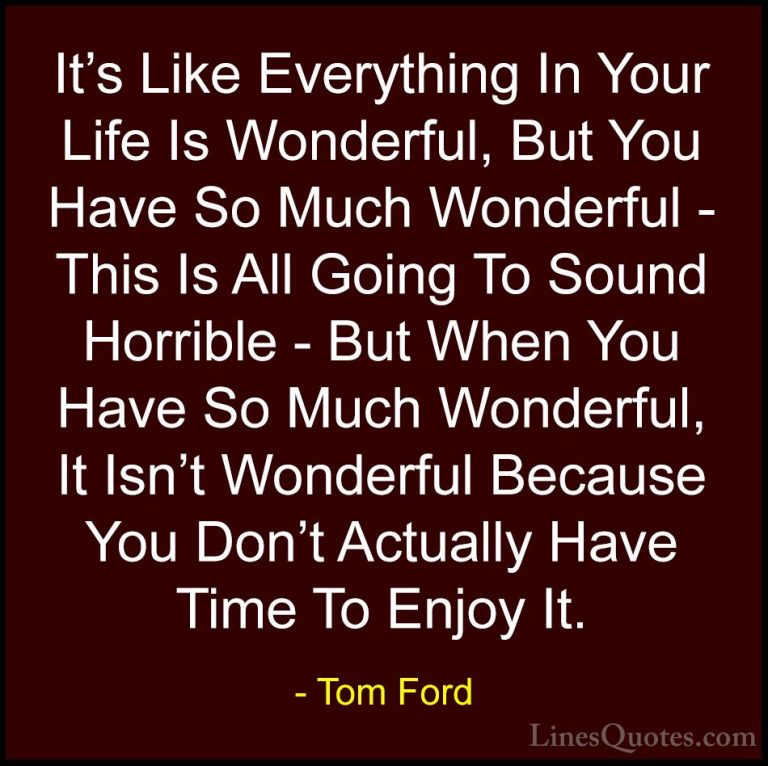 Tom Ford Quotes (90) - It's Like Everything In Your Life Is Wonde... - QuotesIt's Like Everything In Your Life Is Wonderful, But You Have So Much Wonderful - This Is All Going To Sound Horrible - But When You Have So Much Wonderful, It Isn't Wonderful Because You Don't Actually Have Time To Enjoy It.