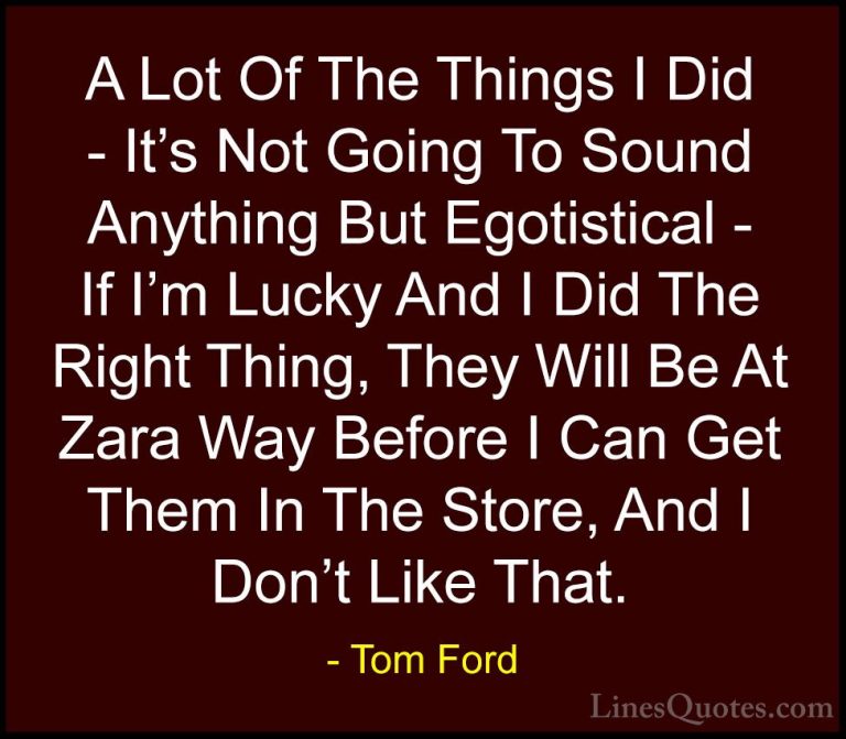 Tom Ford Quotes (93) - A Lot Of The Things I Did - It's Not Going... - QuotesA Lot Of The Things I Did - It's Not Going To Sound Anything But Egotistical - If I'm Lucky And I Did The Right Thing, They Will Be At Zara Way Before I Can Get Them In The Store, And I Don't Like That.