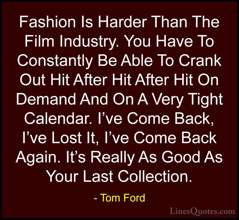 Tom Ford Quotes (95) - Fashion Is Harder Than The Film Industry. ... - QuotesFashion Is Harder Than The Film Industry. You Have To Constantly Be Able To Crank Out Hit After Hit After Hit On Demand And On A Very Tight Calendar. I've Come Back, I've Lost It, I've Come Back Again. It's Really As Good As Your Last Collection.