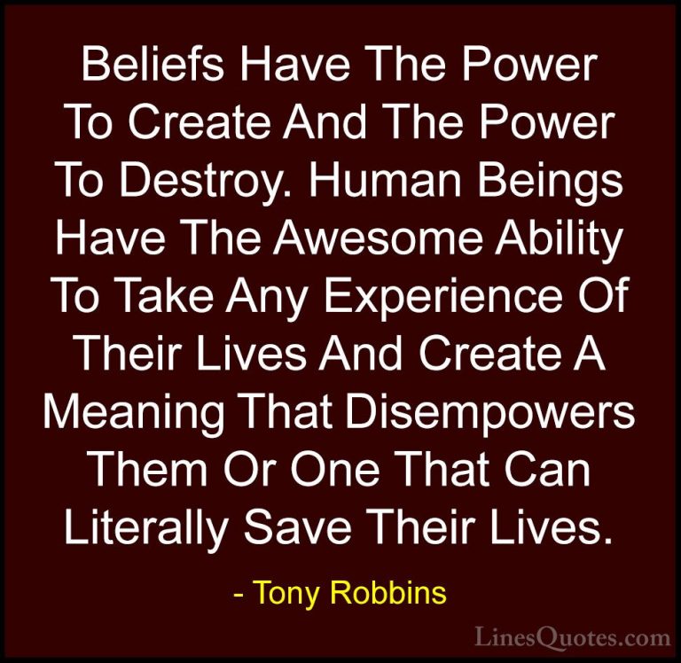 Tony Robbins Quotes (18) - Beliefs Have The Power To Create And T... - QuotesBeliefs Have The Power To Create And The Power To Destroy. Human Beings Have The Awesome Ability To Take Any Experience Of Their Lives And Create A Meaning That Disempowers Them Or One That Can Literally Save Their Lives.