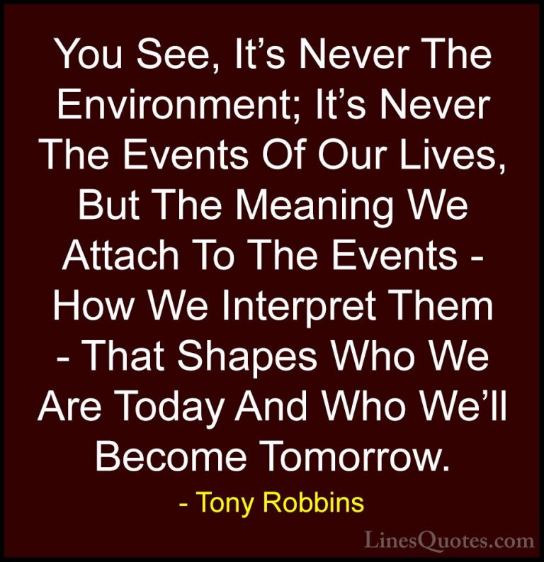 Tony Robbins Quotes (20) - You See, It's Never The Environment; I... - QuotesYou See, It's Never The Environment; It's Never The Events Of Our Lives, But The Meaning We Attach To The Events - How We Interpret Them - That Shapes Who We Are Today And Who We'll Become Tomorrow.