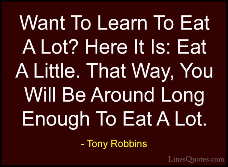 Tony Robbins Quotes (21) - Want To Learn To Eat A Lot? Here It Is... - QuotesWant To Learn To Eat A Lot? Here It Is: Eat A Little. That Way, You Will Be Around Long Enough To Eat A Lot.