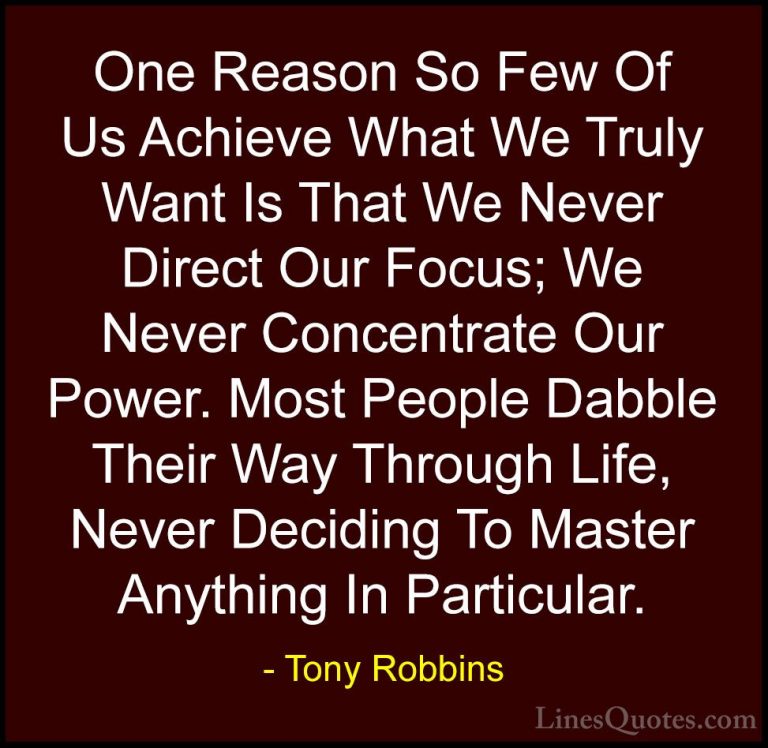 Tony Robbins Quotes (27) - One Reason So Few Of Us Achieve What W... - QuotesOne Reason So Few Of Us Achieve What We Truly Want Is That We Never Direct Our Focus; We Never Concentrate Our Power. Most People Dabble Their Way Through Life, Never Deciding To Master Anything In Particular.