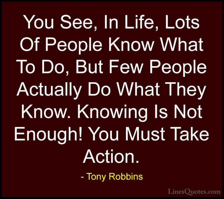 Tony Robbins Quotes (31) - You See, In Life, Lots Of People Know ... - QuotesYou See, In Life, Lots Of People Know What To Do, But Few People Actually Do What They Know. Knowing Is Not Enough! You Must Take Action.
