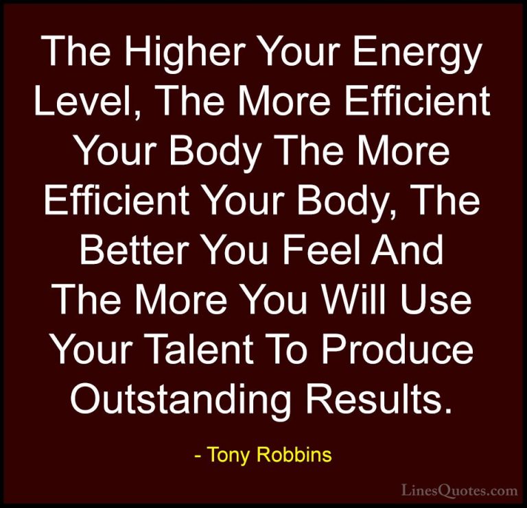 Tony Robbins Quotes (33) - The Higher Your Energy Level, The More... - QuotesThe Higher Your Energy Level, The More Efficient Your Body The More Efficient Your Body, The Better You Feel And The More You Will Use Your Talent To Produce Outstanding Results.