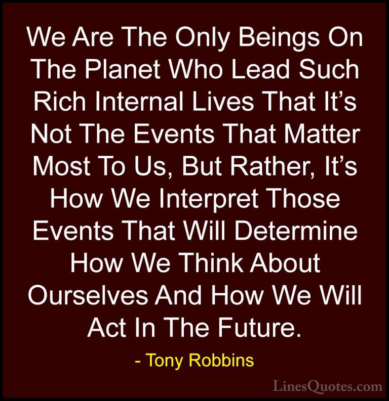 Tony Robbins Quotes (36) - We Are The Only Beings On The Planet W... - QuotesWe Are The Only Beings On The Planet Who Lead Such Rich Internal Lives That It's Not The Events That Matter Most To Us, But Rather, It's How We Interpret Those Events That Will Determine How We Think About Ourselves And How We Will Act In The Future.