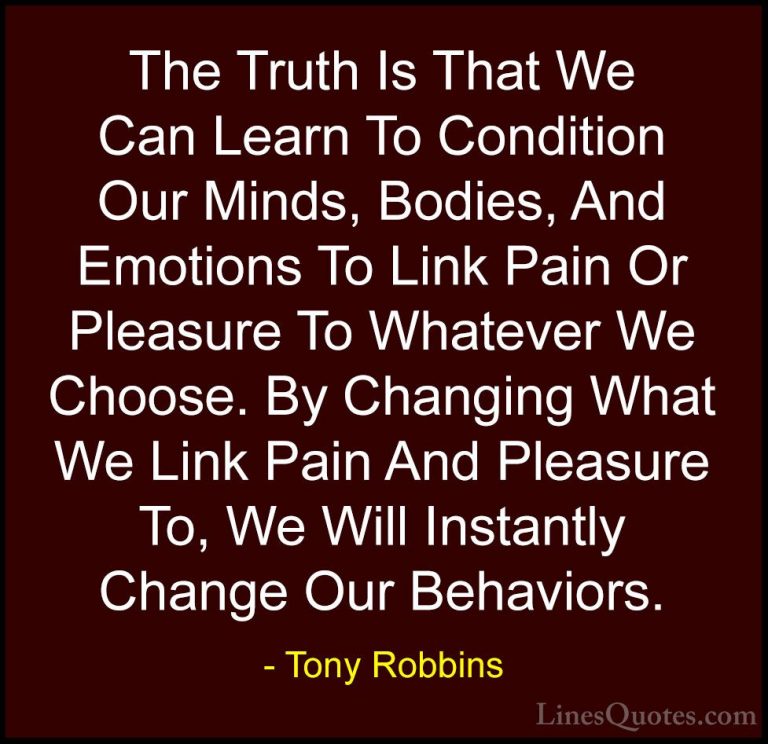 Tony Robbins Quotes (39) - The Truth Is That We Can Learn To Cond... - QuotesThe Truth Is That We Can Learn To Condition Our Minds, Bodies, And Emotions To Link Pain Or Pleasure To Whatever We Choose. By Changing What We Link Pain And Pleasure To, We Will Instantly Change Our Behaviors.