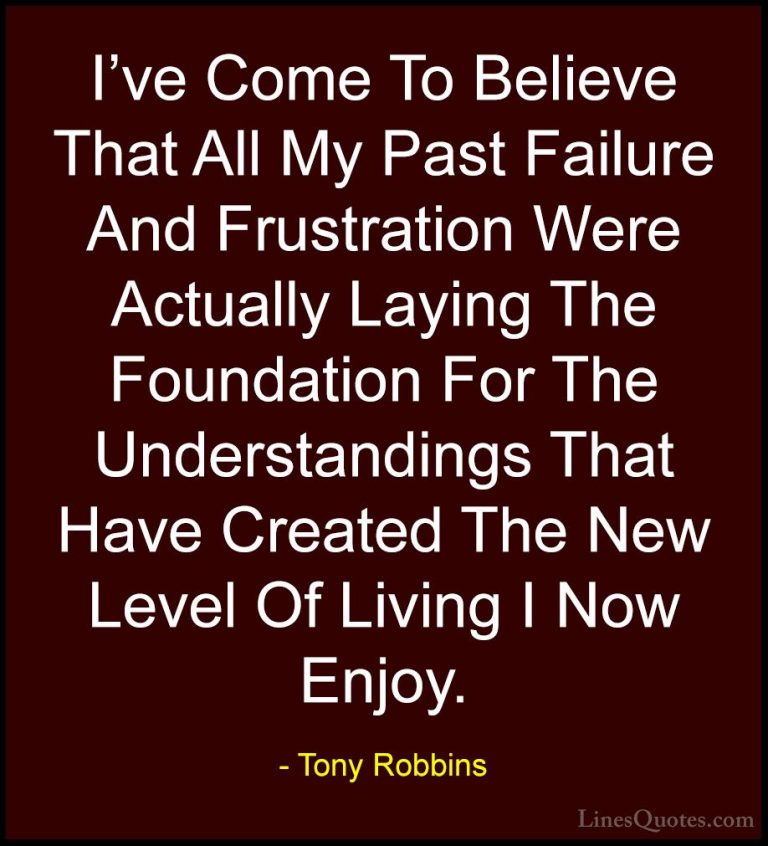 Tony Robbins Quotes (7) - I've Come To Believe That All My Past F... - QuotesI've Come To Believe That All My Past Failure And Frustration Were Actually Laying The Foundation For The Understandings That Have Created The New Level Of Living I Now Enjoy.