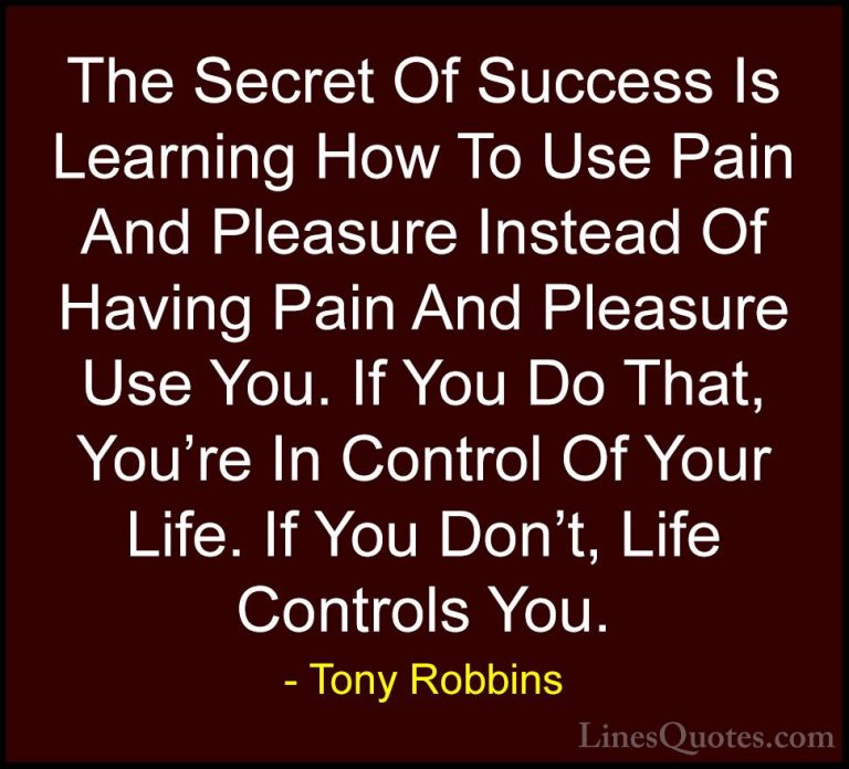 Tony Robbins Quotes (8) - The Secret Of Success Is Learning How T... - QuotesThe Secret Of Success Is Learning How To Use Pain And Pleasure Instead Of Having Pain And Pleasure Use You. If You Do That, You're In Control Of Your Life. If You Don't, Life Controls You.