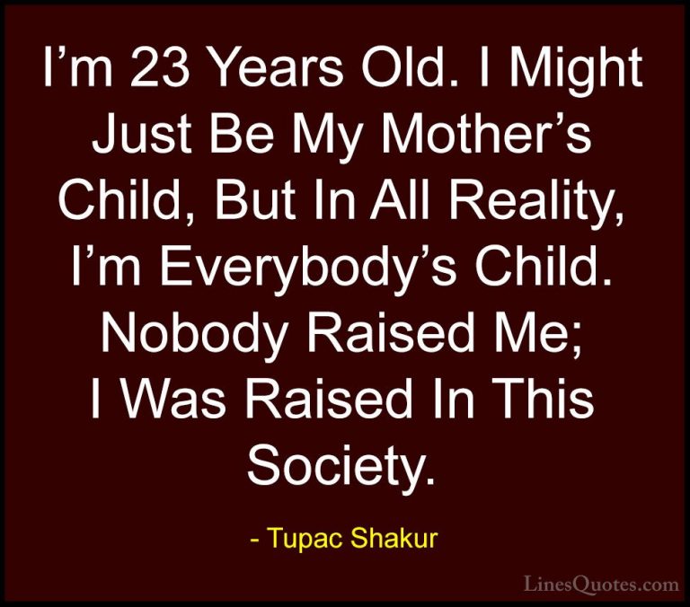 Tupac Shakur Quotes (12) - I'm 23 Years Old. I Might Just Be My M... - QuotesI'm 23 Years Old. I Might Just Be My Mother's Child, But In All Reality, I'm Everybody's Child. Nobody Raised Me; I Was Raised In This Society.
