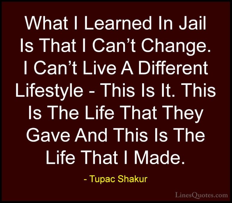 Tupac Shakur Quotes (13) - What I Learned In Jail Is That I Can't... - QuotesWhat I Learned In Jail Is That I Can't Change. I Can't Live A Different Lifestyle - This Is It. This Is The Life That They Gave And This Is The Life That I Made.