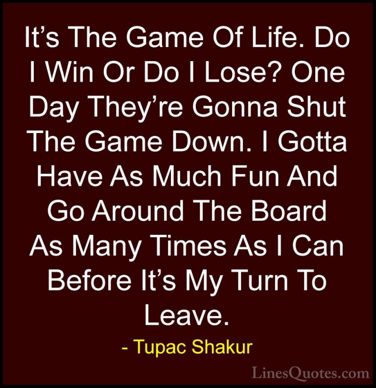 Tupac Shakur Quotes (2) - It's The Game Of Life. Do I Win Or Do I... - QuotesIt's The Game Of Life. Do I Win Or Do I Lose? One Day They're Gonna Shut The Game Down. I Gotta Have As Much Fun And Go Around The Board As Many Times As I Can Before It's My Turn To Leave.