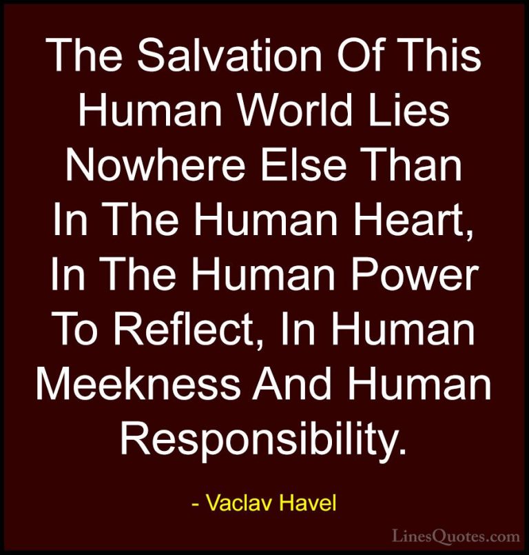 Vaclav Havel Quotes (1) - The Salvation Of This Human World Lies ... - QuotesThe Salvation Of This Human World Lies Nowhere Else Than In The Human Heart, In The Human Power To Reflect, In Human Meekness And Human Responsibility.
