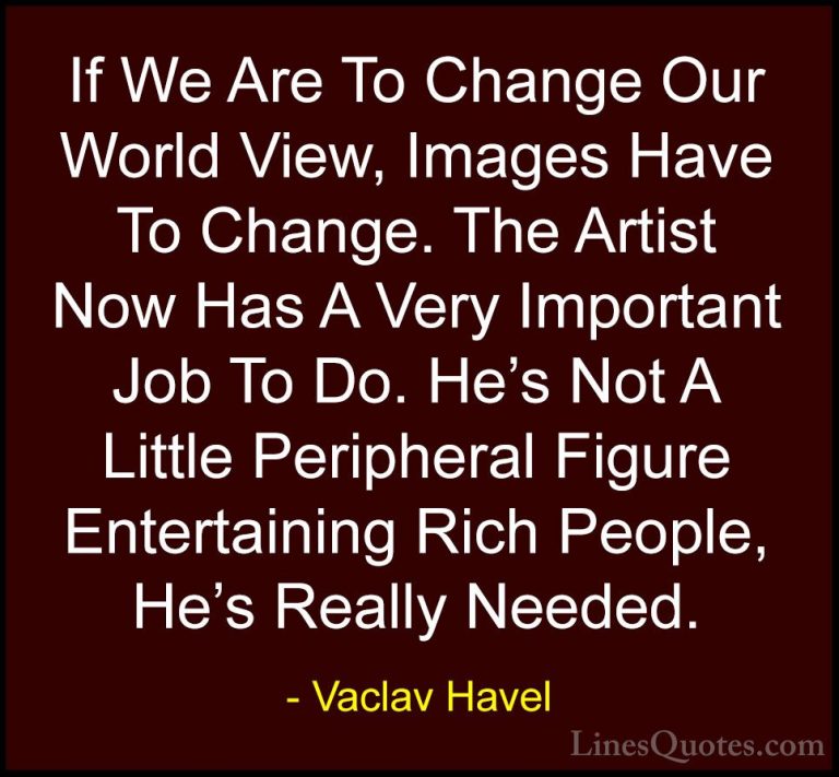 Vaclav Havel Quotes (14) - If We Are To Change Our World View, Im... - QuotesIf We Are To Change Our World View, Images Have To Change. The Artist Now Has A Very Important Job To Do. He's Not A Little Peripheral Figure Entertaining Rich People, He's Really Needed.
